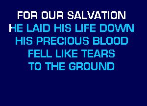 FOR OUR SALVATION
HE LAID HIS LIFE DOWN
HIS PRECIOUS BLOOD
FELL LIKE TEARS
TO THE GROUND