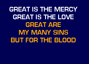 GREAT IS THE MERCY
GREAT IS THE LOVE
GREAT ARE
MY MANY SINS
BUT FOR THE BLOOD
