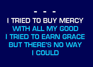 I TRIED TO BUY MERCY
INITH ALL MY GOOD
I TRIED TO EARN GRACE
BUT THERE'S NO WAY
I COULD