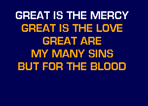 GREAT IS THE MERCY
GREAT IS THE LOVE
GREAT ARE
MY MANY SINS
BUT FOR THE BLOOD