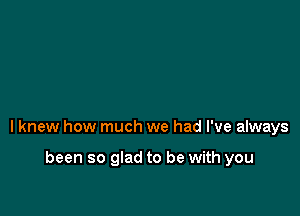 I knew how much we had I've always

been so glad to be with you