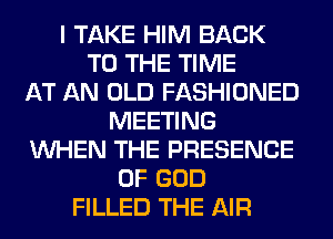 I TAKE HIM BACK
TO THE TIME
AT AN OLD FASHIONED
MEETING
WHEN THE PRESENCE
OF GOD
FILLED THE AIR