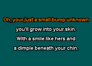 0h, yourjust a small bump unknown
you'll grow into your skin.

With a smile like hers and

a dimple beneath your chin.