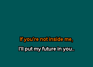 lfyou're not inside me,

I'll put my future in you..