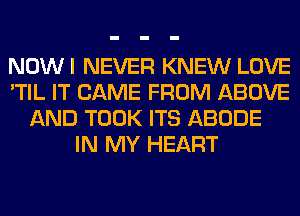 NOWI NEVER KNEW LOVE
'TIL IT CAME FROM ABOVE
AND TOOK ITS ABODE
IN MY HEART