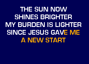 THE SUN NOW
SHINES BRIGHTER
MY BURDEN IS LIGHTER
SINCE JESUS GAVE ME
A NEW START