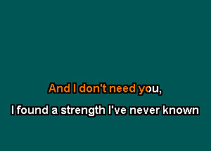 And I don't need you,

I found a strength I've never known