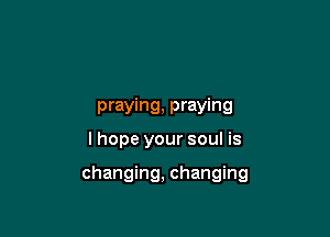praying, praying
I hope your soul is

changing, changing