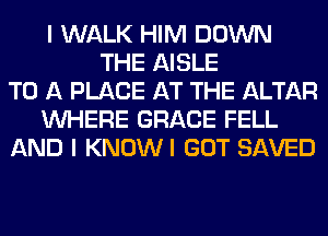 I WALK HIM DOWN
THE AISLE
TO A PLACE AT THE ALTAR
WHERE GRACE FELL
AND I KNOWI GOT SAVED