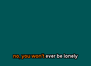 no, you won't ever be lonely