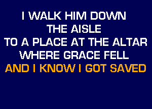 I WALK HIM DOWN
THE AISLE
TO A PLACE AT THE ALTAR
WHERE GRACE FELL
AND I KNOWI GOT SAVED
