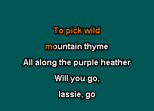 To pick wild

mountain thyme

All along the purple heather

Will you go,

lassie, go