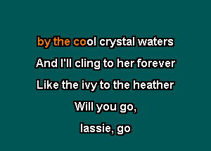 by the cool crystal waters

And I'll cling to her forever
Like the ivy to the heather
Will you go,

lassie, go