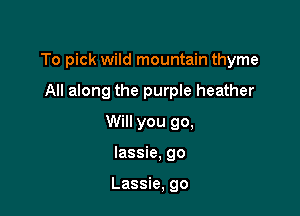 To pick wild mountain thyme

All along the purple heather
Will you go,
lassie, go

Lassie, go