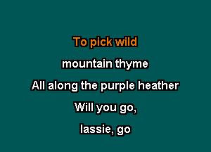 To pick wild

mountain thyme

All along the purple heather

Will you go,

lassie, go