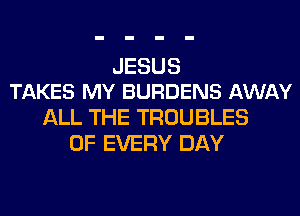 JESUS
TAKES MY BURDENS AWAY

ALL THE TROUBLES
OF EVERY DAY