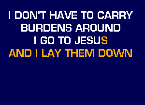 I DON'T HAVE TO CARRY
BURDENS AROUND
I GO TO JESUS
AND I LAY THEM DOWN