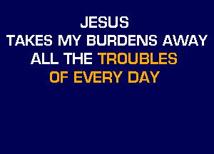 JESUS
TAKES MY BURDENS AWAY

ALL THE TROUBLES
OF EVERY DAY