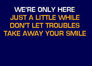 WERE ONLY HERE
JUST A LITTLE WHILE
DON'T LET TROUBLES

TAKE AWAY YOUR SMILE