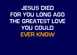 JESUS DIED
FOR YOU LONG AGO
THE GREATEST LOVE

YOU COULD

EVER KNOW