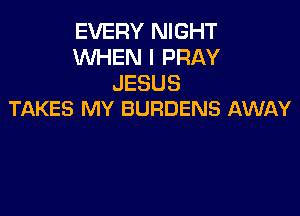 EVERY NIGHT
WHEN I PRAY
JESUS

TAKES MY BURDENS AWAY