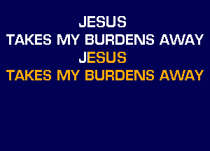 JESUS
TAKES MY BURDENS AWAY

JESUS
TAKES MY BURDENS AWAY