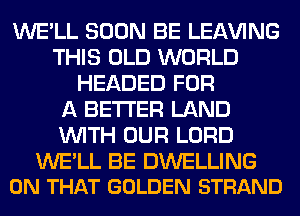 WE'LL SOON BE LEAVING
THIS OLD WORLD
HEADED FOR
A BETTER LAND
WITH OUR LORD

WE'LL BE DWELLING
ON THAT GOLDEN STRAND
