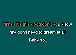 When it's this good don't you know

We don't need to dream at all

Baby 30..