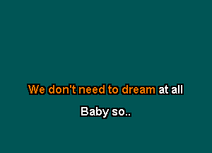 We don't need to dream at all

Baby 30..