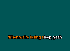 When we're losing sleep, yeah