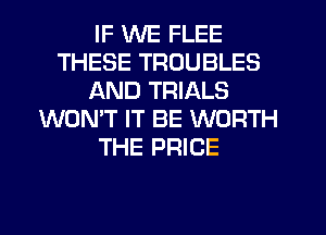 IF WE FLEE
THESE TROUBLES
AND TRIALS
WON'T IT BE WORTH
THE PRICE