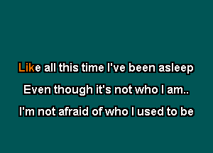 Like all this time I've been asleep

Even though it's not who I am..

I'm not afraid ofwho I used to be