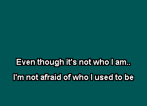 Even though it's not who I am..

I'm not afraid ofwho I used to be