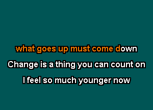 what goes up must come down

Change is a thing you can count on

I feel so much younger now