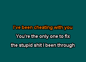 I've been cheating with you

You're the only one to fix

the stupid shitl been through