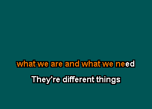 what we are and what we need

They're different things