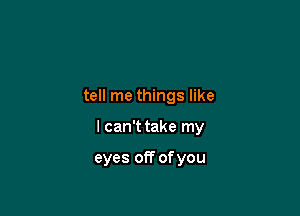tell me things like

I can't take my

eyes off of you