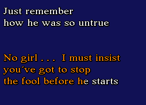 Just remember
how he was so untrue

No girl . . . I must insist
you've got to stop
the fool before he starts