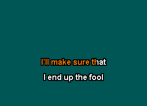 Pll make sure that

I end up the fool
