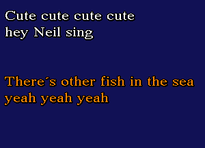 Cute cute cute cute
hey Neil sing

There's other fish in the sea
yeah yeah yeah