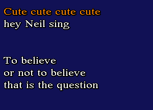 Cute cute cute cute
hey Neil sing

To believe
or not to believe
that is the question