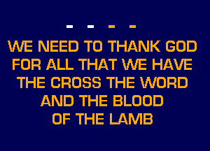 WE NEED TO THANK GOD
FOR ALL THAT WE HAVE
THE CROSS THE WORD
AND THE BLOOD
OF THE LAMB