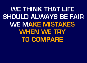 WE THINK THAT LIFE
SHOULD ALWAYS BE FAIR
WE MAKE MISTAKES
WHEN WE TRY
TO COMPARE