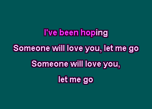 I've been hoping

Someone will love you, let me go

Someone will love you,

let me go