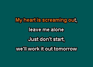 My heart is screaming out,

leave me alone
Just don't start,

we'll work it out tomorrow