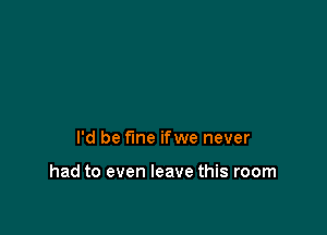 I'd be fine ifwe never

had to even leave this room