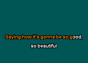 Saying how it's gonna be so good,

so beautiful
