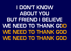 I DON'T KNOW
ABOUT YOU
BUT FRIEND I BELIEVE
WE NEED TO THANK GOD
WE NEED TO THANK GOD
WE NEED TO THANK GOD
