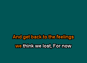 And get back to the feelings

we think we lost, For now