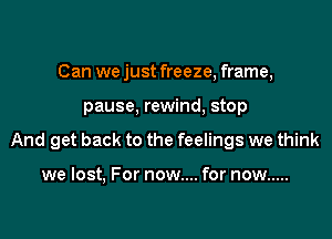 Can we just freeze, frame,

pause. rewind, stop

And get back to the feelings we think

we lost, For now.... for now .....